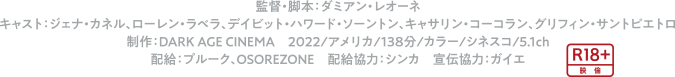 監督・脚本：ダミアン・レオーネ　キャスト：ジェナ・カネル、ローレン・ラベラ、デイビット・ハワード・ソーントン、キャサリン・コーコラン、グリフィン・サントピエトロ 制作：DARK AGE CINEMA　2022/アメリカ/138分/カラー/シネスコ/5.1ch　配給：プルーク、OSOREZONE　配給協力：シンカ　宣伝協力：ガイエ
