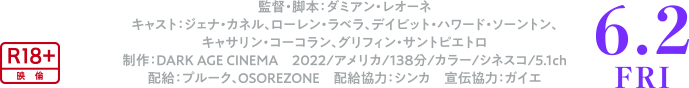 監督・脚本：ダミアン・レオーネ　キャスト：ジェナ・カネル、ローレン・ラベラ、デイビット・ハワード・ソーントン、キャサリン・コーコラン、グリフィン・サントピエトロ 制作：DARK AGE CINEMA　2022/アメリカ/138分/カラー/シネスコ/5.1ch　配給：プルーク、OSOREZONE　配給協力：シンカ　宣伝協力：ガイエ